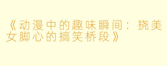 《动漫中的趣味瞬间：挠美女脚心的搞笑桥段》