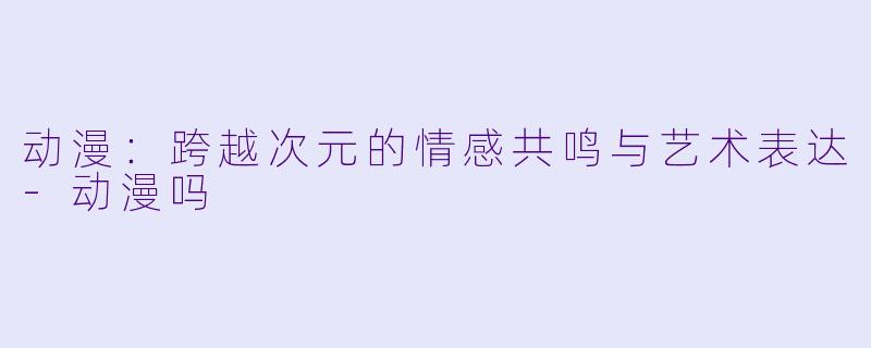 动漫：跨越次元的情感共鸣与艺术表达-动漫吗