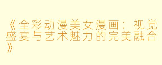 《全彩动漫美女漫画：视觉盛宴与艺术魅力的完美融合》