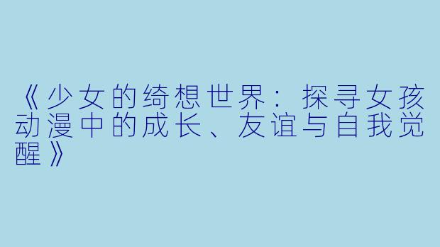 《少女的绮想世界：探寻女孩动漫中的成长、友谊与自我觉醒》