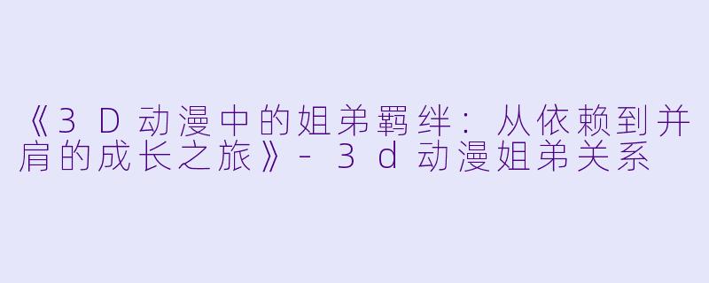 《3D动漫中的姐弟羁绊：从依赖到并肩的成长之旅》-3d动漫姐弟关系