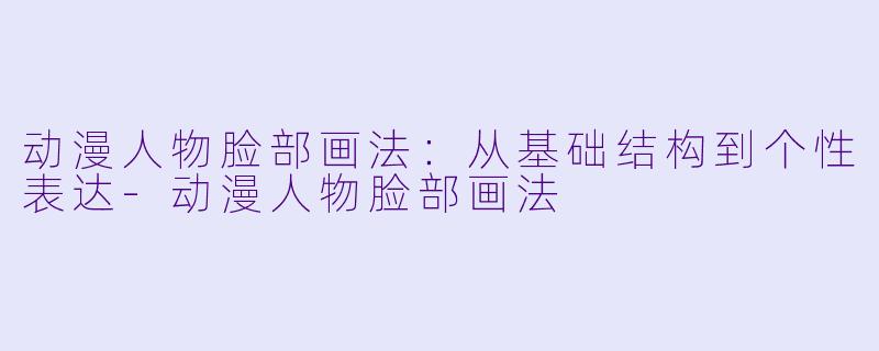 动漫人物脸部画法：从基础结构到个性表达-动漫人物脸部画法