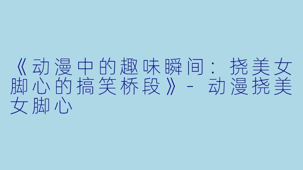 《动漫中的趣味瞬间：挠美女脚心的搞笑桥段》-动漫挠美女脚心