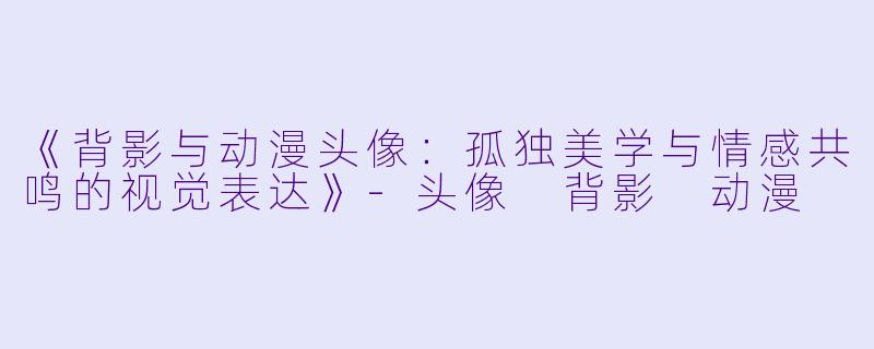 《背影与动漫头像：孤独美学与情感共鸣的视觉表达》-头像 背影 动漫