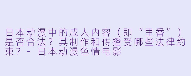 日本动漫中的成人内容（即“里番”）是否合法？其制作和传播受哪些法律约束？-日本动漫色情电影