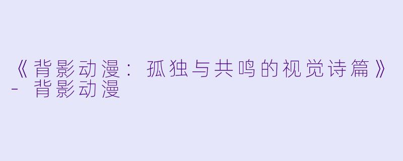 《背影动漫：孤独与共鸣的视觉诗篇》-背影动漫