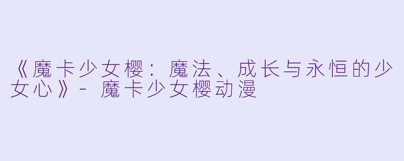 《魔卡少女樱：魔法、成长与永恒的少女心》-魔卡少女樱动漫