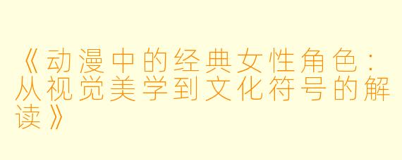 《动漫中的经典女性角色：从视觉美学到文化符号的解读》