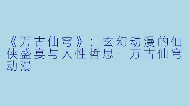 《万古仙穹》：玄幻动漫的仙侠盛宴与人性哲思-万古仙穹动漫