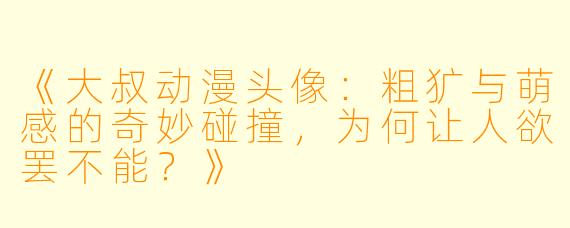 《大叔动漫头像：粗犷与萌感的奇妙碰撞，为何让人欲罢不能？》