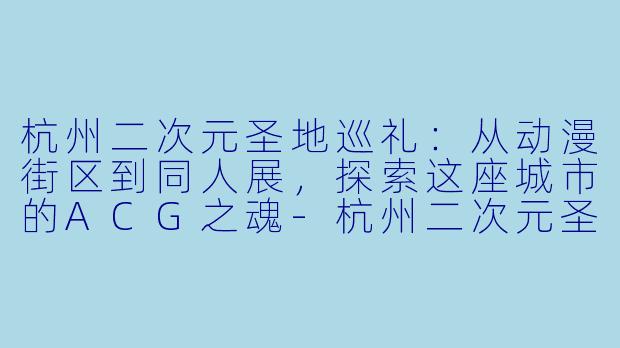 杭州二次元圣地巡礼：从动漫街区到同人展，探索这座城市的ACG之魂-杭州二次元圣地