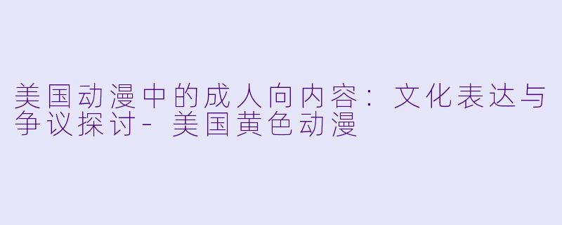 美国动漫中的成人向内容：文化表达与争议探讨-美国黄色动漫