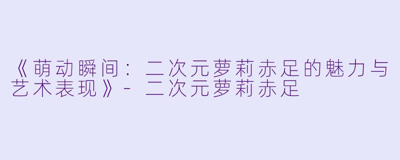 《萌动瞬间：二次元萝莉赤足的魅力与艺术表现》-二次元萝莉赤足