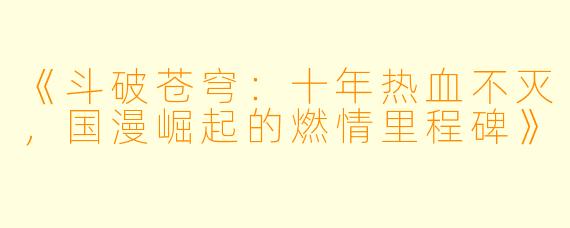 《斗破苍穹：十年热血不灭，国漫崛起的燃情里程碑》
