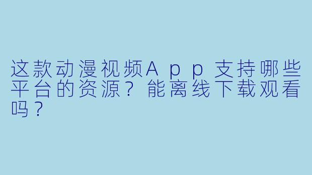 这款动漫视频App支持哪些平台的资源？能离线下载观看吗？