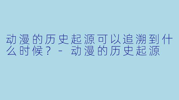动漫的历史起源可以追溯到什么时候？-动漫的历史起源