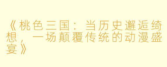 《桃色三国：当历史邂逅绮想，一场颠覆传统的动漫盛宴》