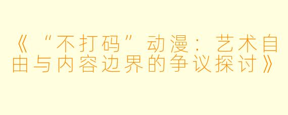 《“不打码”动漫：艺术自由与内容边界的争议探讨》
