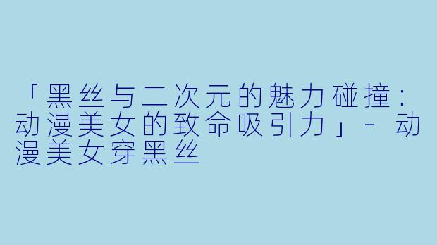 「黑丝与二次元的魅力碰撞：动漫美女的致命吸引力」-动漫美女穿黑丝