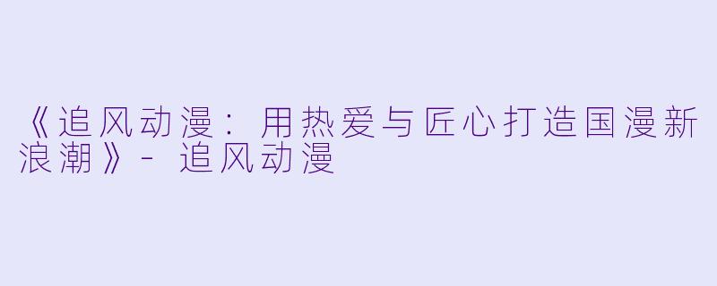 《追风动漫：用热爱与匠心打造国漫新浪潮》-追风动漫