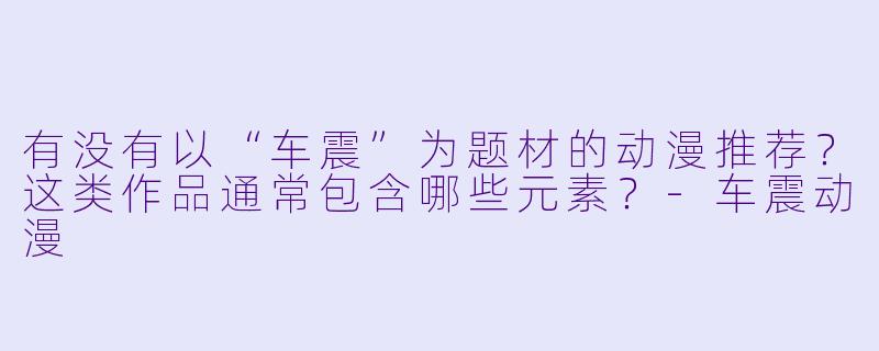 有没有以“车震”为题材的动漫推荐？这类作品通常包含哪些元素？-车震动漫