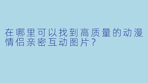 在哪里可以找到高质量的动漫情侣亲密互动图片？