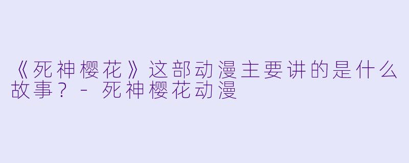 《死神樱花》这部动漫主要讲的是什么故事？-死神樱花动漫