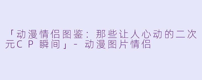 「动漫情侣图鉴：那些让人心动的二次元CP瞬间」-动漫图片情侣