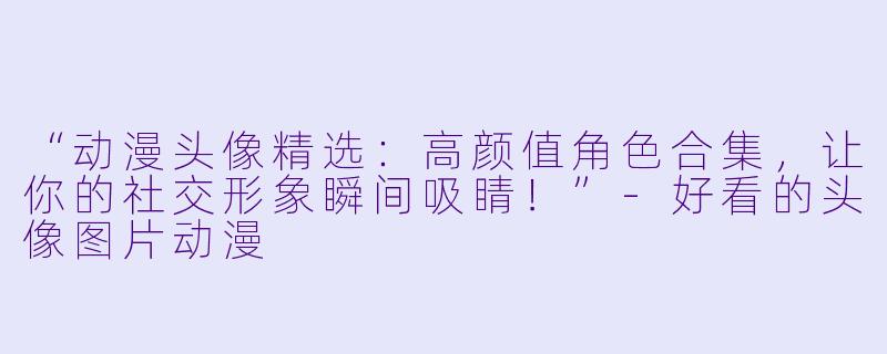 “动漫头像精选：高颜值角色合集，让你的社交形象瞬间吸睛！”-好看的头像图片动漫