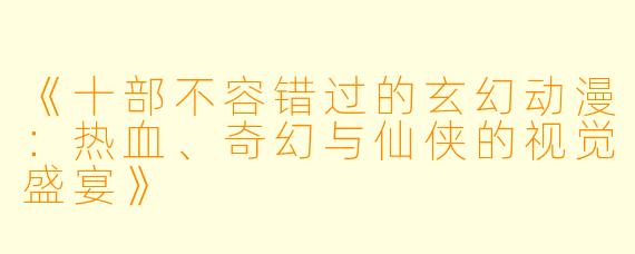 《十部不容错过的玄幻动漫：热血、奇幻与仙侠的视觉盛宴》
