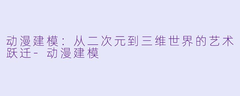动漫建模：从二次元到三维世界的艺术跃迁-动漫建模