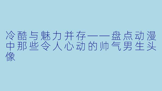 冷酷与魅力并存——盘点动漫中那些令人心动的帅气男生头像