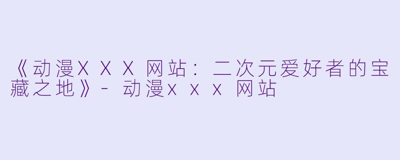 《动漫XXX网站：二次元爱好者的宝藏之地》-动漫xxx网站