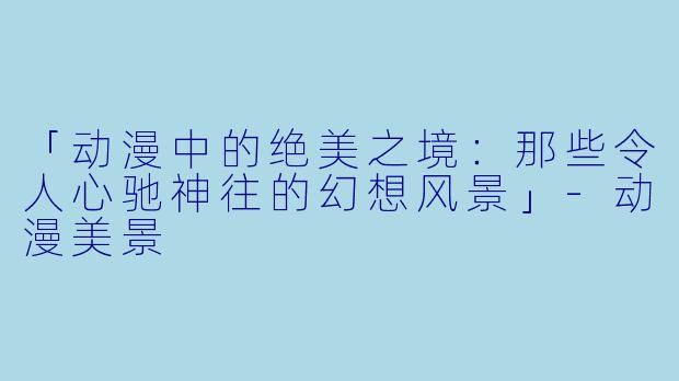 「动漫中的绝美之境：那些令人心驰神往的幻想风景」-动漫美景