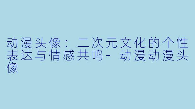 动漫头像：二次元文化的个性表达与情感共鸣-动漫动漫头像