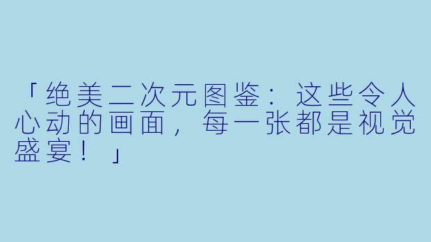 「绝美二次元图鉴：这些令人心动的画面，每一张都是视觉盛宴！」