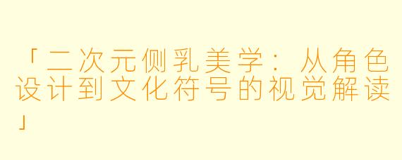 「二次元侧乳美学：从角色设计到文化符号的视觉解读」