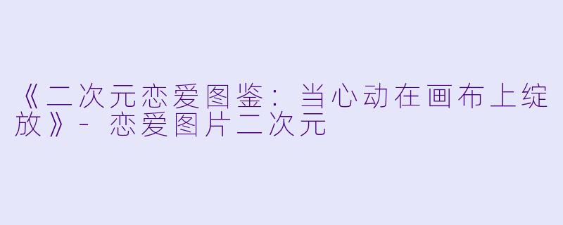 《二次元恋爱图鉴：当心动在画布上绽放》-恋爱图片二次元