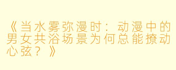《当水雾弥漫时：动漫中的男女共浴场景为何总能撩动心弦？》