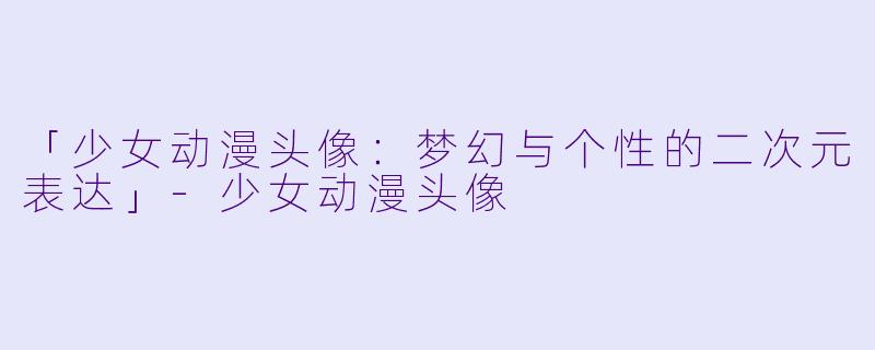 「少女动漫头像：梦幻与个性的二次元表达」-少女动漫头像