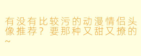 有没有比较污的动漫情侣头像推荐？要那种又甜又撩的~