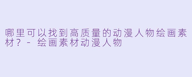 哪里可以找到高质量的动漫人物绘画素材？-绘画素材动漫人物