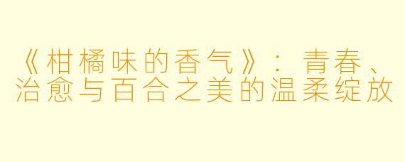 《柑橘味的香气》：青春、治愈与百合之美的温柔绽放