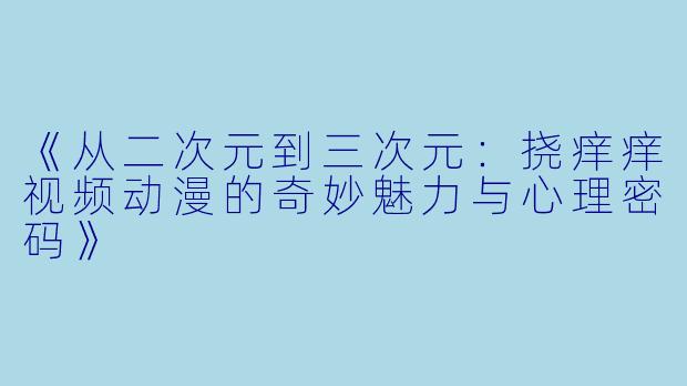 《从二次元到三次元：挠痒痒视频动漫的奇妙魅力与心理密码》