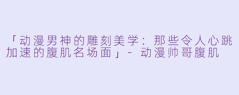 「动漫男神的雕刻美学：那些令人心跳加速的腹肌名场面」-动漫帅哥腹肌