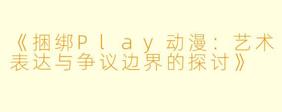 《捆绑Play动漫：艺术表达与争议边界的探讨》