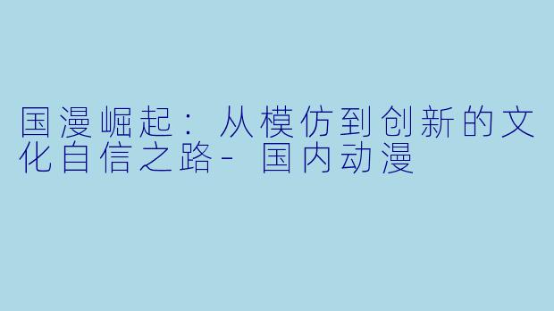 国漫崛起：从模仿到创新的文化自信之路-国内动漫