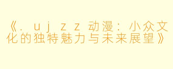 《.ujzz动漫：小众文化的独特魅力与未来展望》