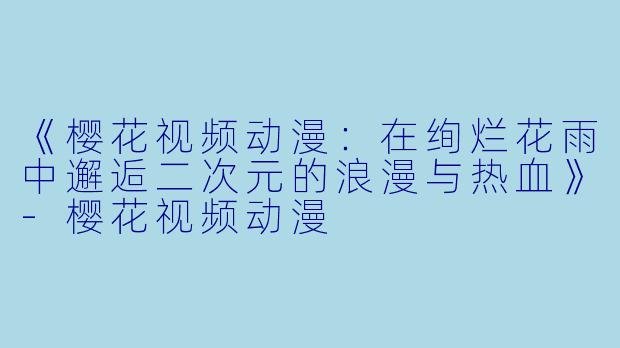 《樱花视频动漫：在绚烂花雨中邂逅二次元的浪漫与热血》-樱花视频动漫