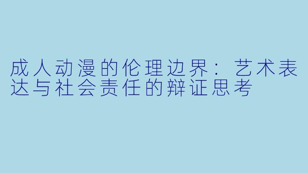 成人动漫的伦理边界：艺术表达与社会责任的辩证思考
